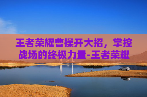 王者荣耀曹操开大招，掌控战场的终极力量-王者荣耀曹操开大招有一下跳起斩