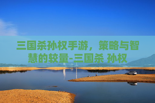 三国杀孙权手游，策略与智慧的较量-三国杀 孙权