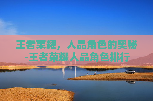 王者荣耀,人品角色的奥秘-王者荣耀人品角色排行 王者荣耀,人品角色的奥秘-王者荣耀人品角色排行