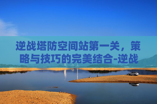 逆战塔防空间站第一关，策略与技巧的完美结合-逆战塔防空间站第一关怎么过