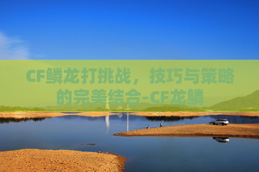 CF鳞龙打挑战，技巧与策略的完美结合-CF龙鳞