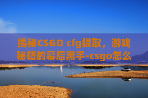 揭秘CSGO cfg提取，游戏秘籍的幕后黑手-csgo怎么读取cfg文件
