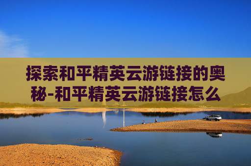 探索和平精英云游链接的奥秘-和平精英云游链接怎么打开 探索和平精英云游链接的奥秘-和平精英云游链接怎么打开