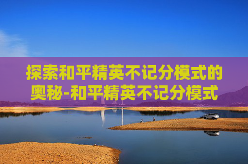 探索和平精英不记分模式的奥秘-和平精英不记分模式可以带出密钥吗 探索和平精英不记分模式的奥秘-和平精英不记分模式可以带出密钥吗