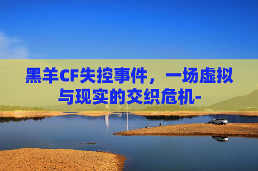 黑羊CF失控事件，一场虚拟与现实的交织危机-