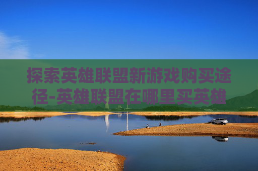 探索英雄联盟新游戏购买途径-英雄联盟在哪里买英雄
