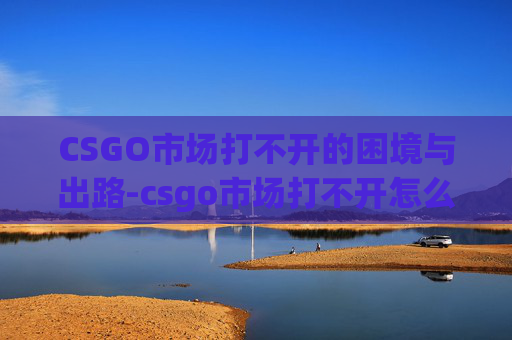 CSGO市场打不开的困境与出路-csgo市场打不开怎么办 CSGO市场打不开的困境与出路-csgo市场打不开怎么办