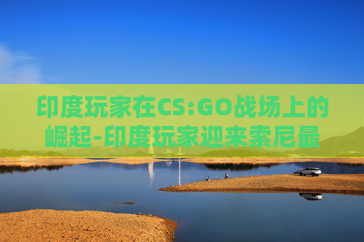 印度玩家在CS:GO战场上的崛起-印度玩家迎来索尼最强游戏主机 印度玩家在CS:GO战场上的崛起-印度玩家迎来索尼最强游戏主机