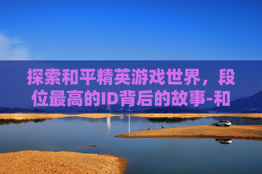 探索和平精英游戏世界,段位最高的ID背后的故事-和平精英段位最高的人是谁 探索和平精英游戏世界,段位最高的ID背后的故事-和平精英段位最高的人是谁