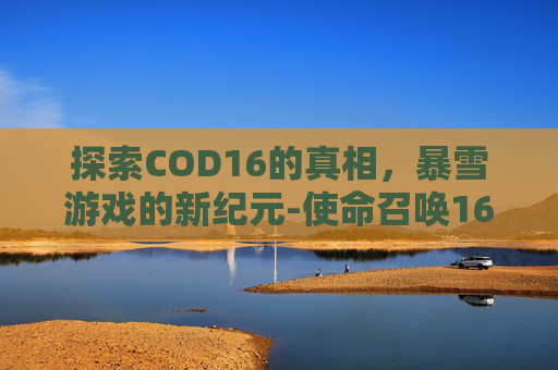 探索COD16的真相,暴雪游戏的新纪元-使命召唤16是暴雪做的吗 探索COD16的真相,暴雪游戏的新纪元-使命召唤16是暴雪做的吗