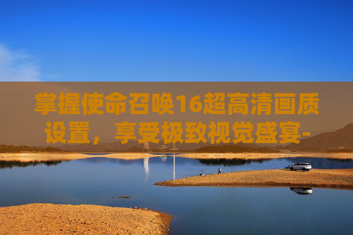 掌握使命召唤16超高清画质设置，享受极致视觉盛宴-cod16画质设置指南