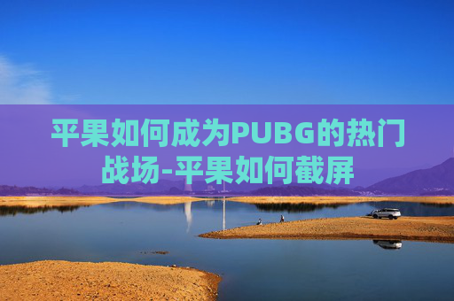 平果如何成为PUBG的热门战场-平果如何截屏 平果如何成为PUBG的热门战场-平果如何截屏
