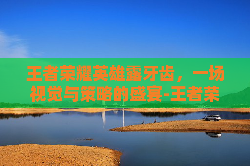 王者荣耀英雄露牙齿，一场视觉与策略的盛宴-王者荣耀英雄露齿笑