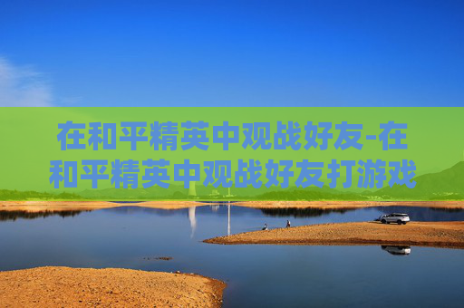 在和平精英中观战好友-在和平精英中观战好友打游戏能听见好友说话吗
