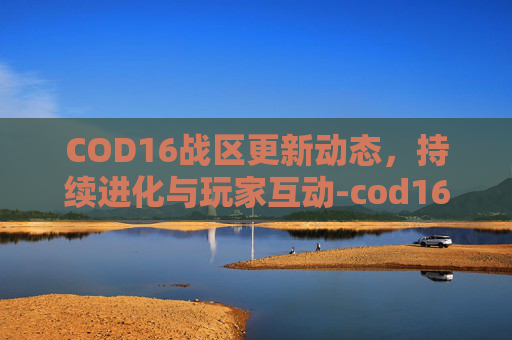 COD16战区更新动态，持续进化与玩家互动-cod16战区还能玩吗