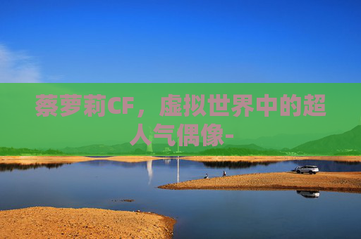 蔡萝莉CF,虚拟世界中的超人气偶像- 蔡萝莉CF,虚拟世界中的超人气偶像-