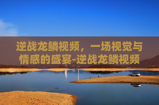 逆战龙鳞视频,一场视觉与情感的盛宴-逆战龙鳞视频攻略 逆战龙鳞视频,一场视觉与情感的盛宴-逆战龙鳞视频攻略