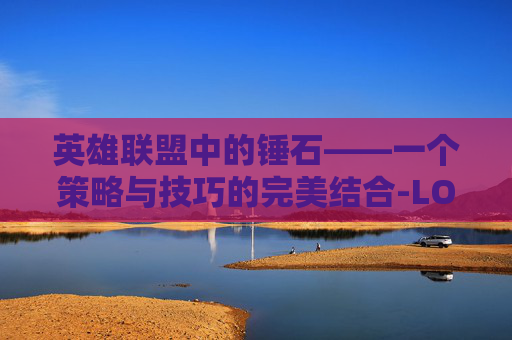 英雄联盟中的锤石——一个策略与技巧的完美结合-LOL锤石玩法