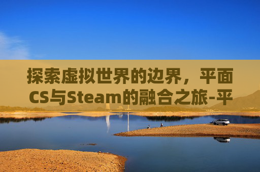 探索虚拟世界的边界,平面CS与Steam的融合之旅-平面设计培训 探索虚拟世界的边界,平面CS与Steam的融合之旅-平面设计培训