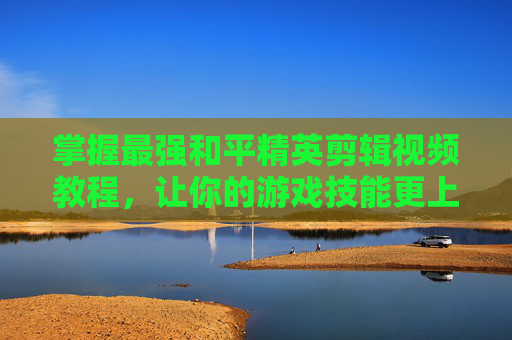 掌握最强和平精英剪辑视频教程,让你的游戏技能更上一层楼-怎么剪辑和平精英视频教程 掌握最强和平精英剪辑视频教程,让你的游戏技能更上一层楼-怎么剪辑和平精英视频教程