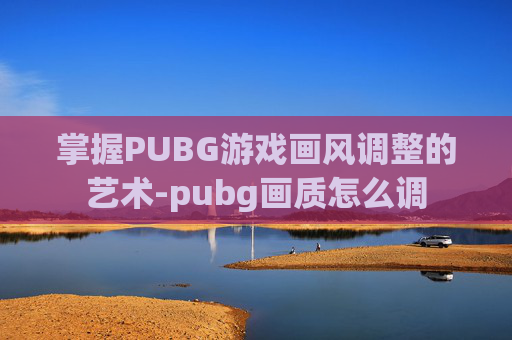 掌握PUBG游戏画风调整的艺术-pubg画质怎么调