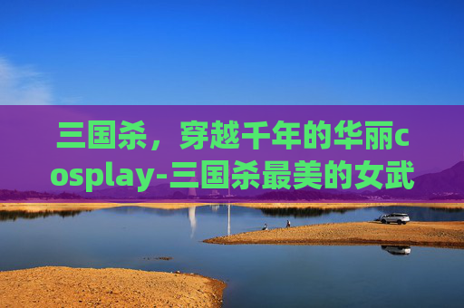 三国杀，穿越千年的华丽cosplay-三国杀最美的女武将