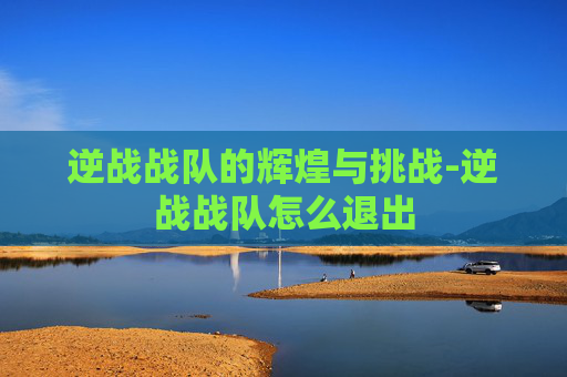 逆战战队的辉煌与挑战-逆战战队怎么退出 逆战战队的辉煌与挑战-逆战战队怎么退出