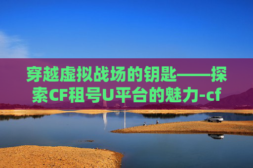 穿越虚拟战场的钥匙——探索CF租号U平台的魅力-cf租号哪个平台可以打字