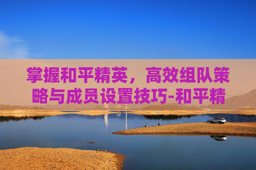 掌握和平精英,高效组队策略与成员设置技巧-和平精英组队成员怎么设置的 掌握和平精英,高效组队策略与成员设置技巧-和平精英组队成员怎么设置的