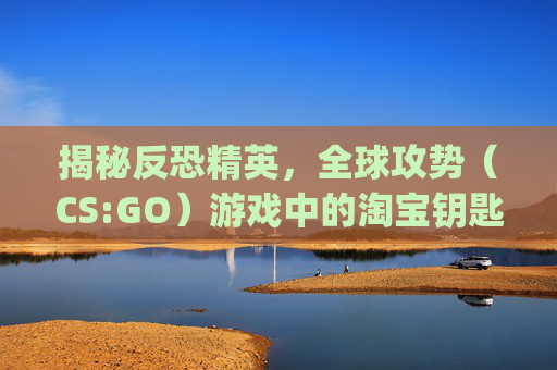 揭秘反恐精英，全球攻势（CS:GO）游戏中的淘宝钥匙交易-淘宝csgo钥匙为啥那么便宜