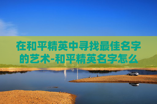 在和平精英中寻找最佳名字的艺术-和平精英名字怎么取好听