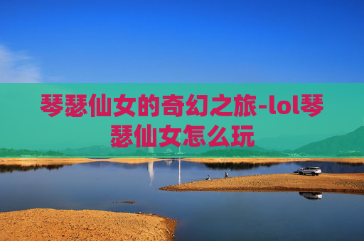 琴瑟仙女的奇幻之旅-lol琴瑟仙女怎么玩 琴瑟仙女的奇幻之旅-lol琴瑟仙女怎么玩