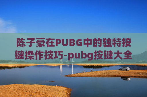 陈子豪在PUBG中的独特按键操作技巧-pubg按键大全