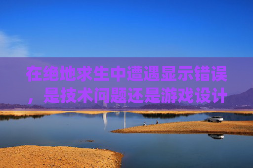 在绝地求生中遭遇显示错误，是技术问题还是游戏设计缺陷？-pubg出现错误怎么回事