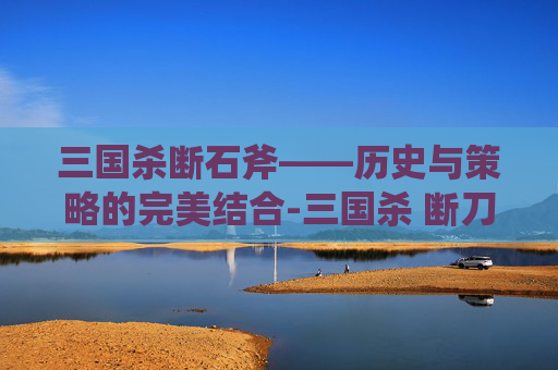 三国杀断石斧——历史与策略的完美结合-三国杀 断刀