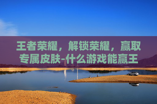 王者荣耀，解锁荣耀，赢取专属皮肤-什么游戏能赢王者皮肤