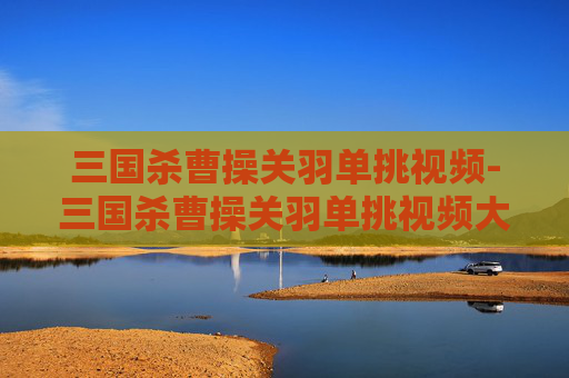 三国杀曹操关羽单挑视频-三国杀曹操关羽单挑视频大全 三国杀曹操关羽单挑视频-三国杀曹操关羽单挑视频大全
