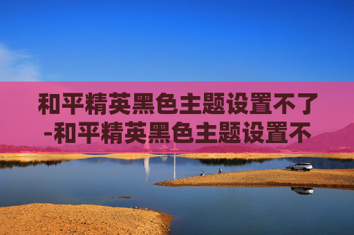 和平精英黑色主题设置不了-和平精英黑色主题设置不了怎么办 和平精英黑色主题设置不了-和平精英黑色主题设置不了怎么办