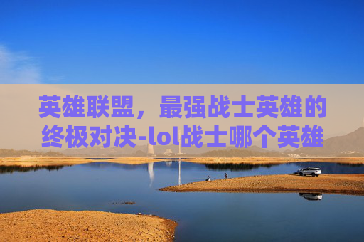 英雄联盟,最强战士英雄的终极对决-lol战士哪个英雄最强大 英雄联盟,最强战士英雄的终极对决-lol战士哪个英雄最强大