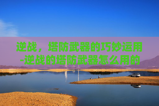 逆战,塔防武器的巧妙运用-逆战的塔防武器怎么用的 逆战,塔防武器的巧妙运用-逆战的塔防武器怎么用的