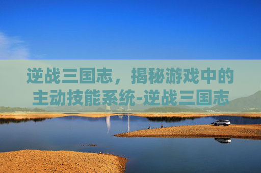 逆战三国志，揭秘游戏中的主动技能系统-逆战三国志主动技能有哪些