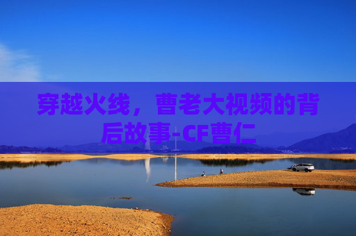 穿越火线,曹老大视频的背后故事-CF曹仁 穿越火线,曹老大视频的背后故事-CF曹仁