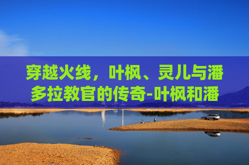 穿越火线，叶枫、灵儿与潘多拉教官的传奇-叶枫和潘多拉cp小说