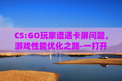 CS:GO玩家遭遇卡屏问题，游戏性能优化之路-一打开csgo电脑就卡屏怎么回事