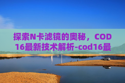 探索N卡滤镜的奥秘，COD16最新技术解析-cod16最好的n卡驱动