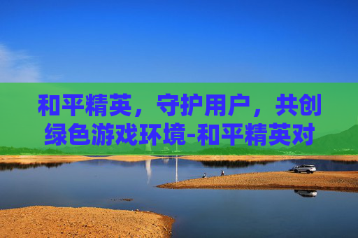 和平精英,守护用户,共创绿色游戏环境-和平精英对用户的维护是什么 和平精英,守护用户,共创绿色游戏环境-和平精英对用户的维护是什么
