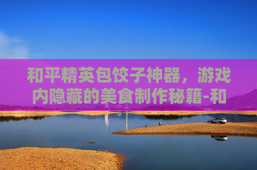 和平精英包饺子神器，游戏内隐藏的美食制作秘籍-和平精英饺子抽皮肤视频