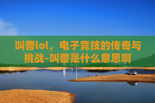 叫兽lol，电子竞技的传奇与挑战-叫兽是什么意思啊