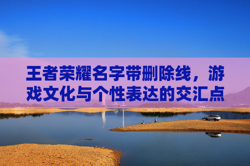 王者荣耀名字带删除线,游戏文化与个性表达的交汇点-王者荣耀名字删除线怎么弄 王者荣耀名字带删除线,游戏文化与个性表达的交汇点-王者荣耀名字删除线怎么弄