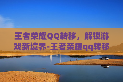王者荣耀QQ转移，解锁游戏新境界-王者荣耀qq转移到微信